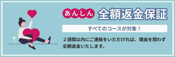 あんしん全額返金保証 すべてのコースが対象！２週間以内にご連絡をいただければ、理由を問わず全額返金いたします。